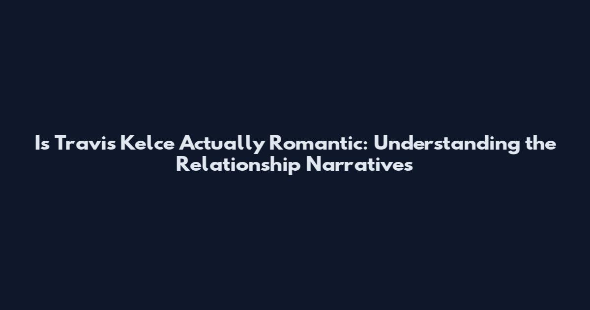 Is Travis Kelce Actually Romantic: Understanding the Relationship Narratives