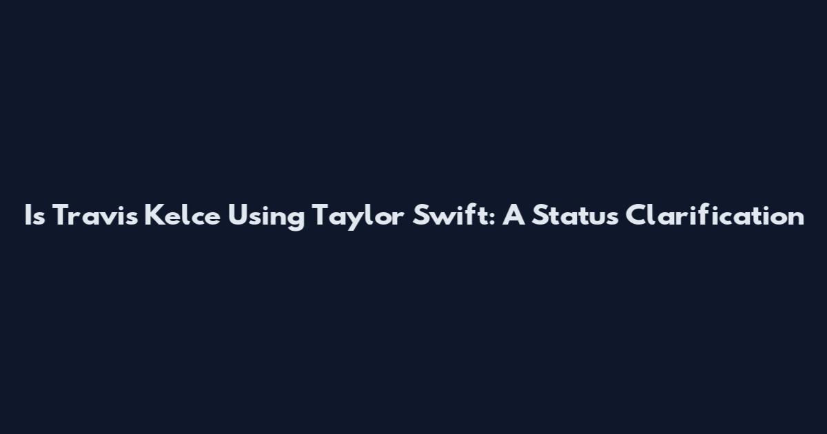 Is Travis Kelce Using Taylor Swift: A Status Clarification