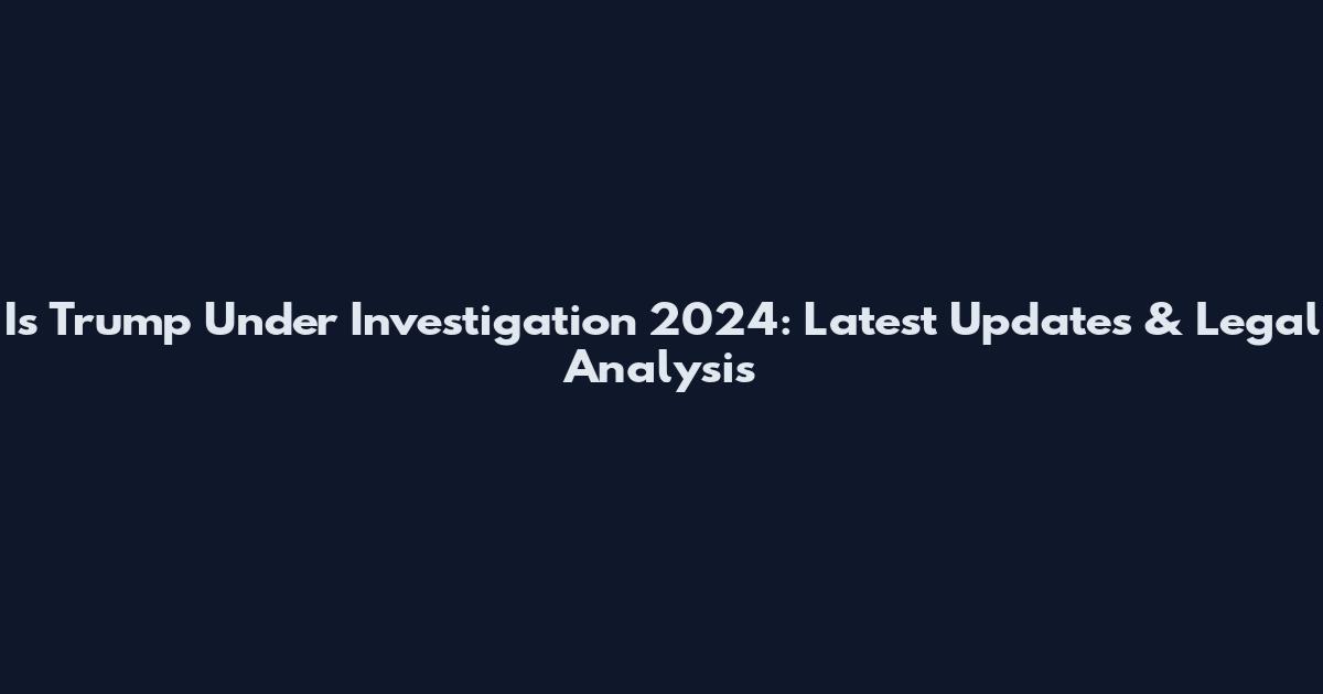 Is Trump Under Investigation 2024: Latest Updates & Legal Analysis