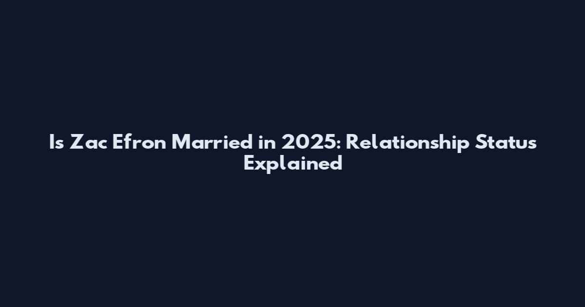 Is Zac Efron Married in 2025: Relationship Status Explained