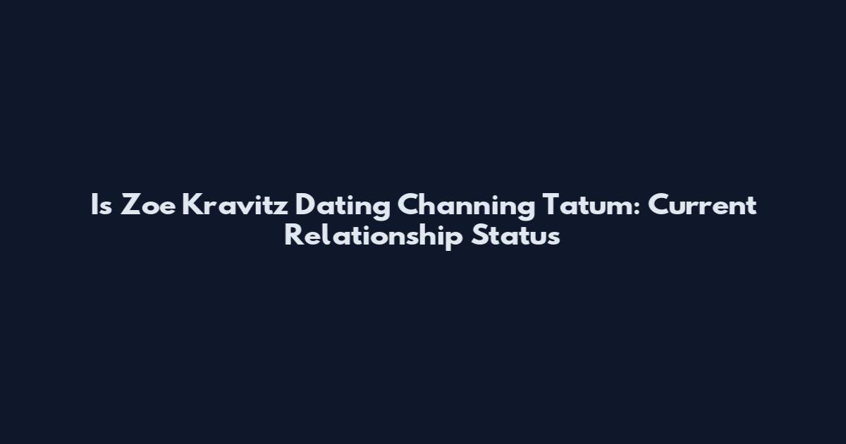 Is Zoe Kravitz Dating Channing Tatum: Current Relationship Status