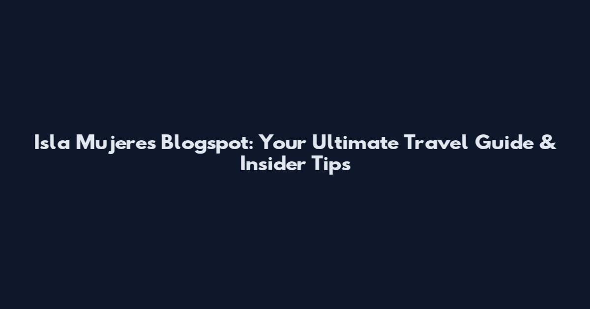 Isla Mujeres Blogspot: Your Ultimate Travel Guide & Insider Tips