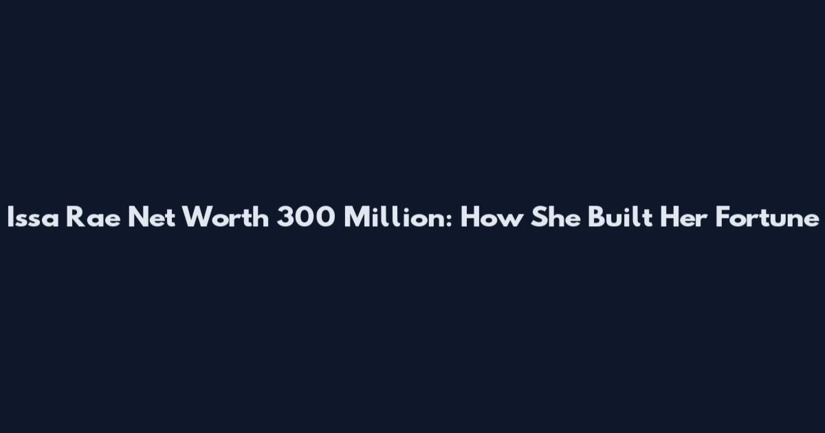 Issa Rae Net Worth 300 Million: How She Built Her Fortune