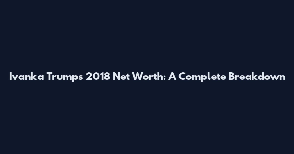 Ivanka Trump's 2018 Net Worth: A Complete Breakdown