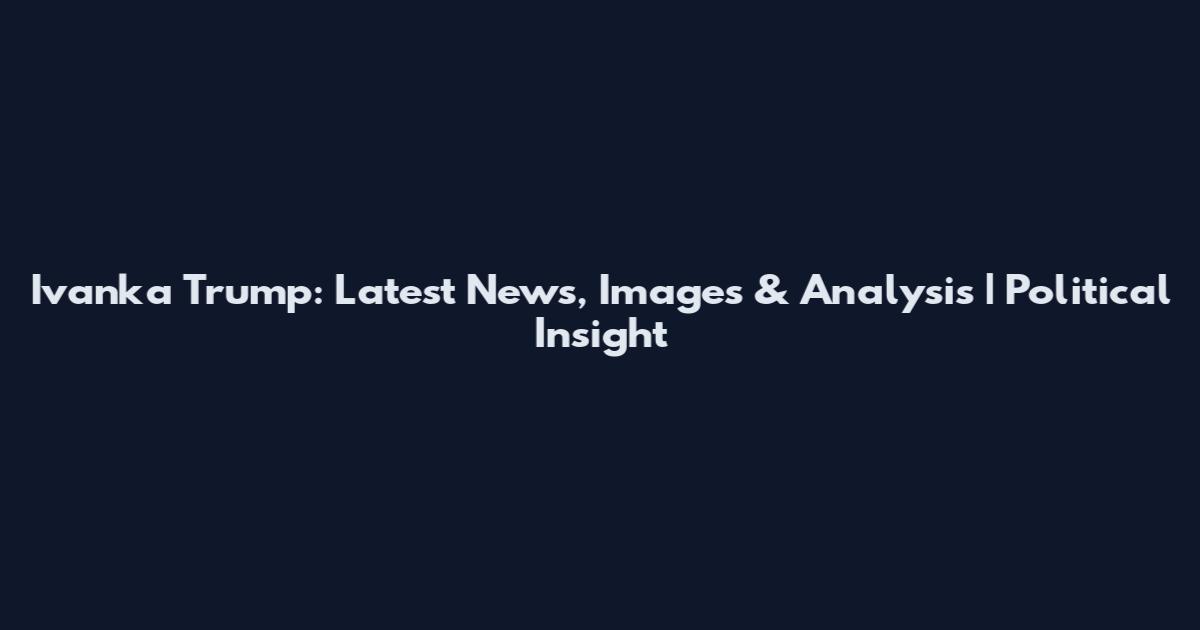 Ivanka Trump: Latest News, Images & Analysis | Political Insight