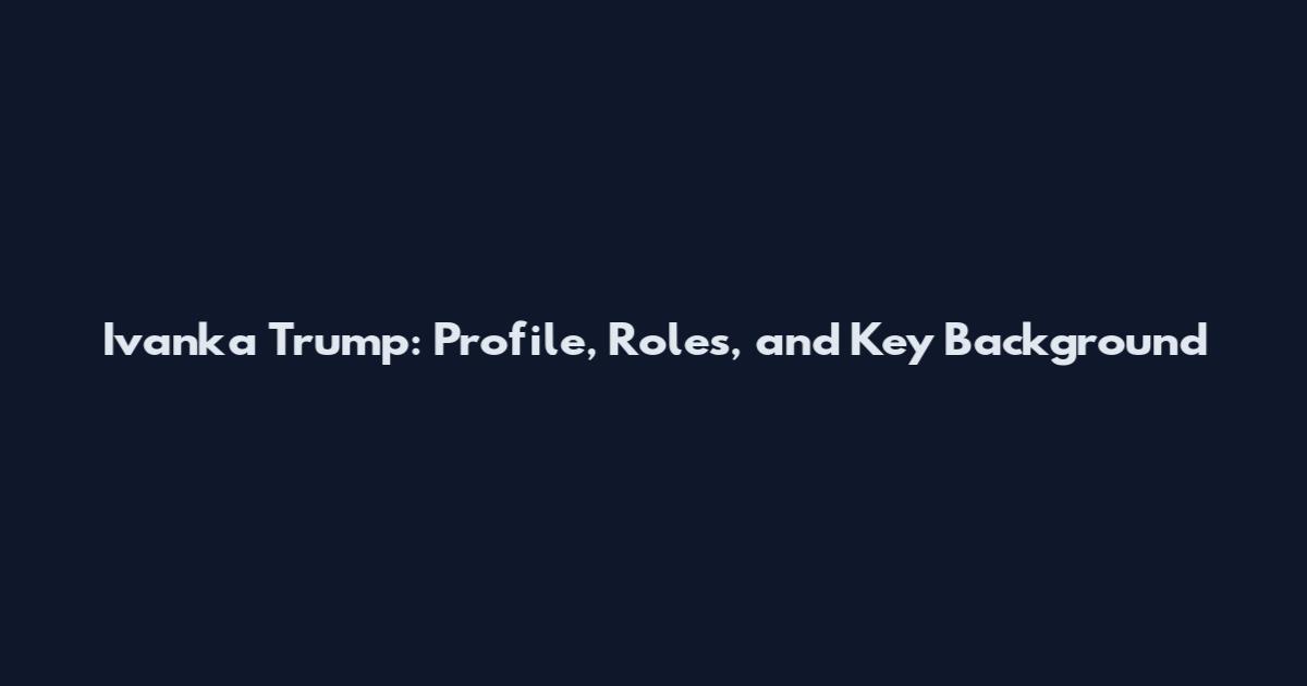 Ivanka Trump: Profile, Roles, and Key Background