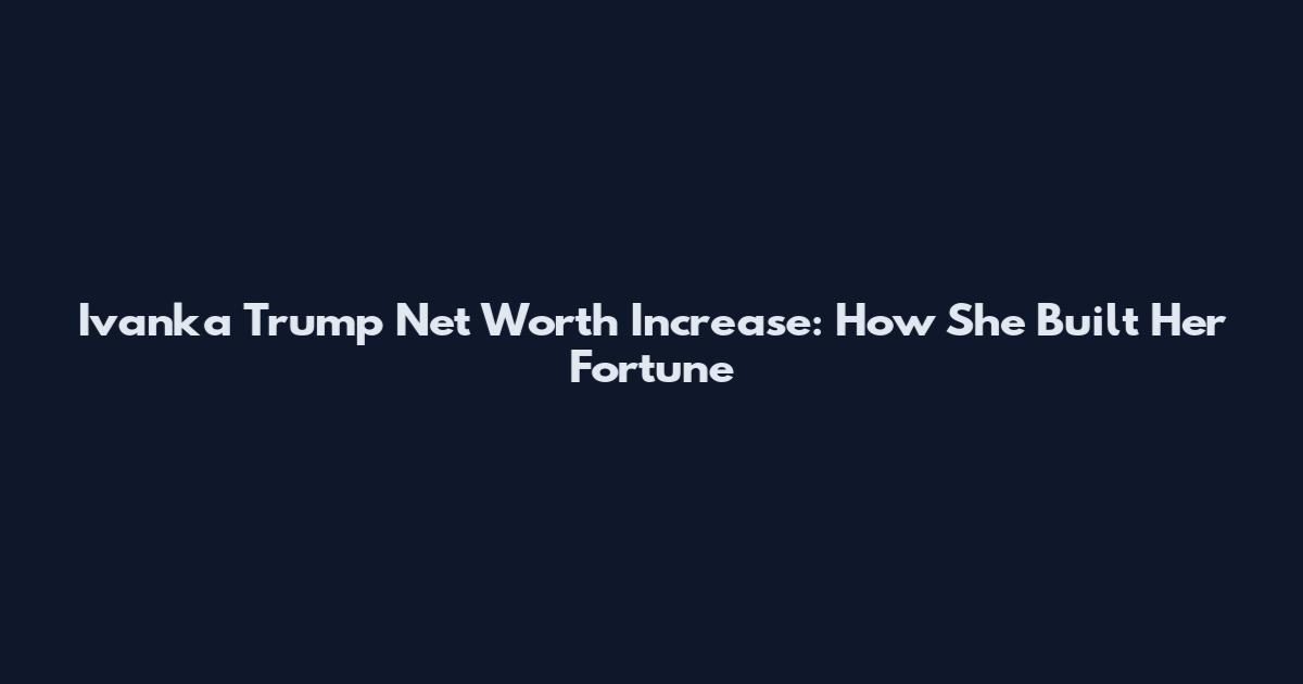 Ivanka Trump Net Worth Increase: How She Built Her Fortune