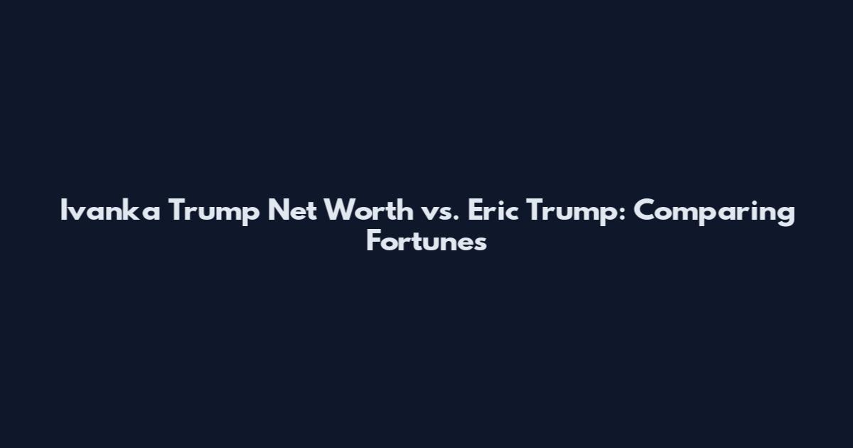 Ivanka Trump Net Worth vs. Eric Trump: Comparing Fortunes