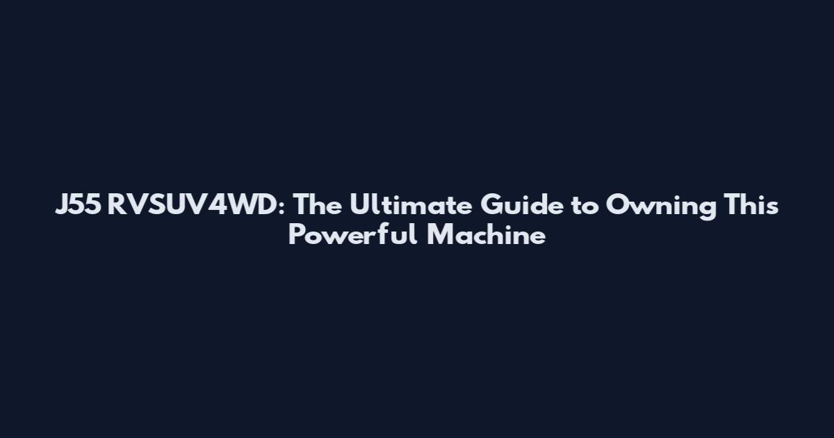 J55 RVSUV4WD: The Ultimate Guide to Owning This Powerful Machine