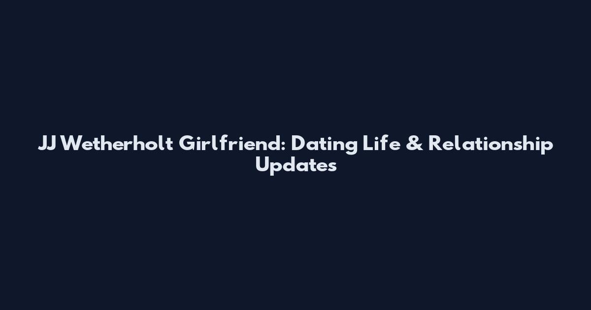 JJ Wetherholt Girlfriend: Dating Life & Relationship Updates
