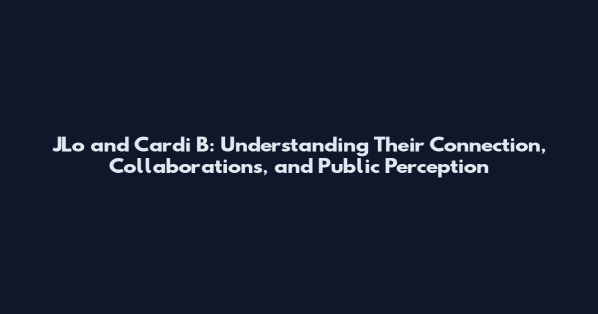 JLo and Cardi B: Understanding Their Connection, Collaborations, and Public Perception