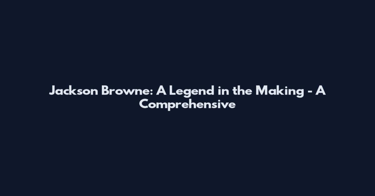 Jackson Browne: A Legend in the Making - A Comprehensive