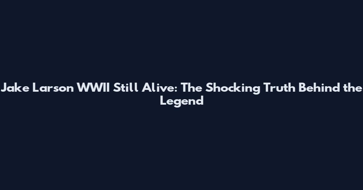 Jake Larson WWII Still Alive: The Shocking Truth Behind the Legend