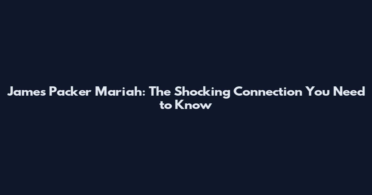 James Packer Mariah: The Shocking Connection You Need to Know
