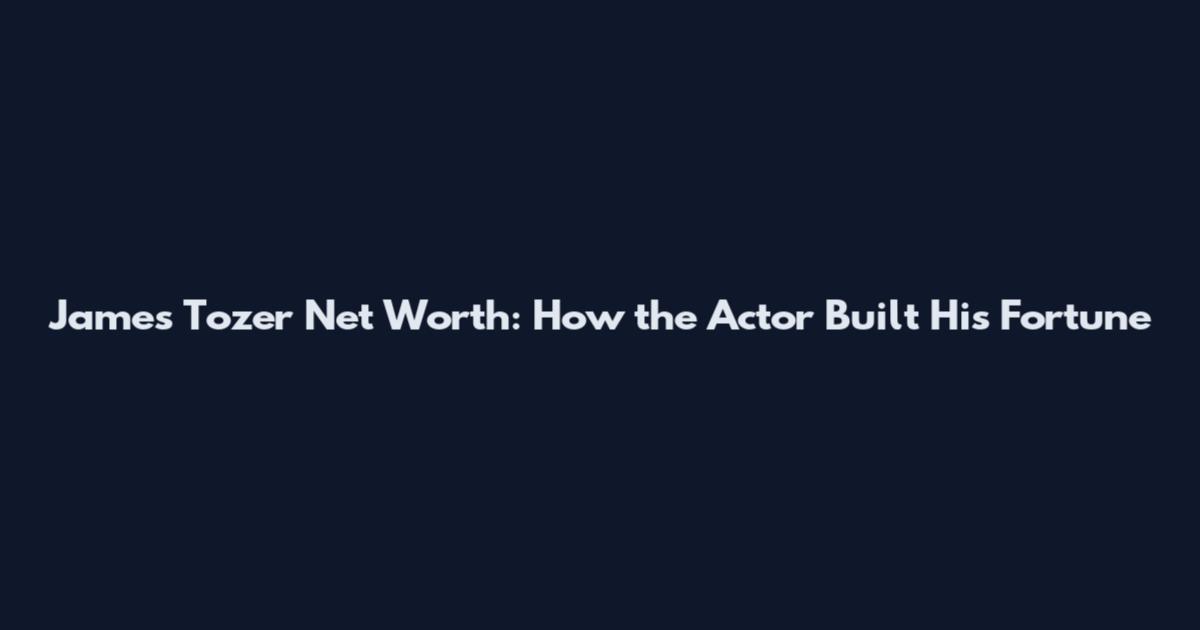 James Tozer Net Worth: How the Actor Built His Fortune