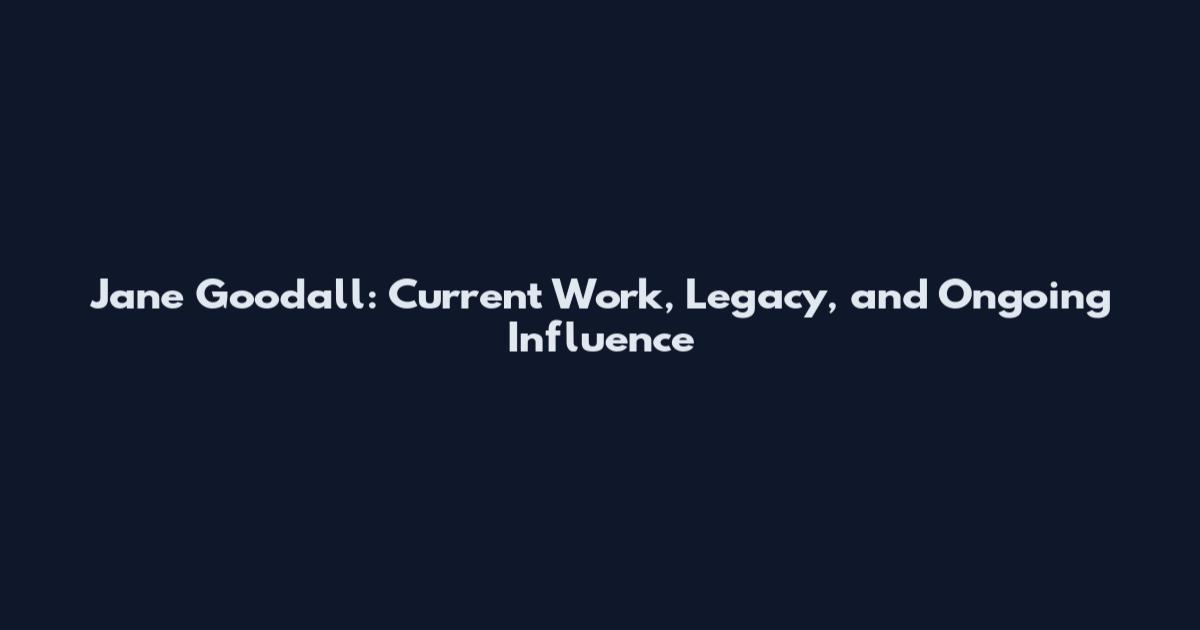 Jane Goodall: Current Work, Legacy, and Ongoing Influence