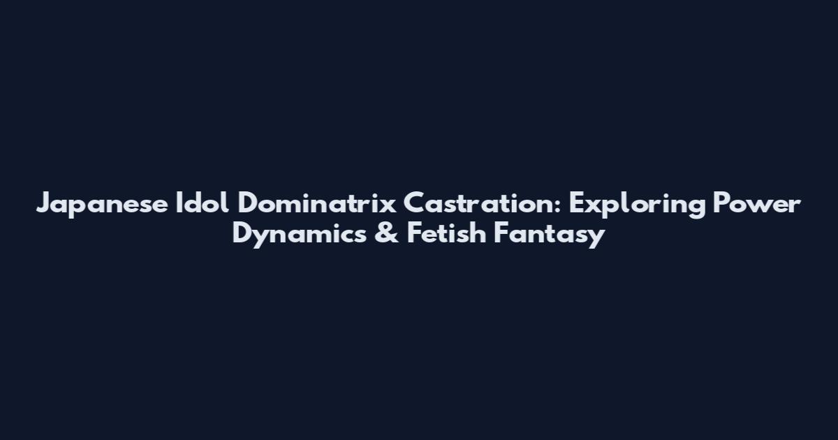 Japanese Idol Dominatrix Castration: Exploring Power Dynamics & Fetish Fantasy