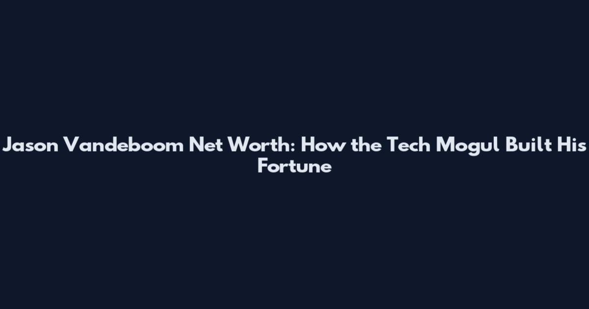 Jason Vandeboom Net Worth: How the Tech Mogul Built His Fortune