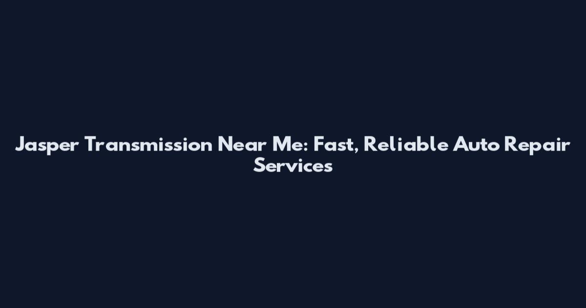 Jasper Transmission Near Me: Fast, Reliable Auto Repair Services
