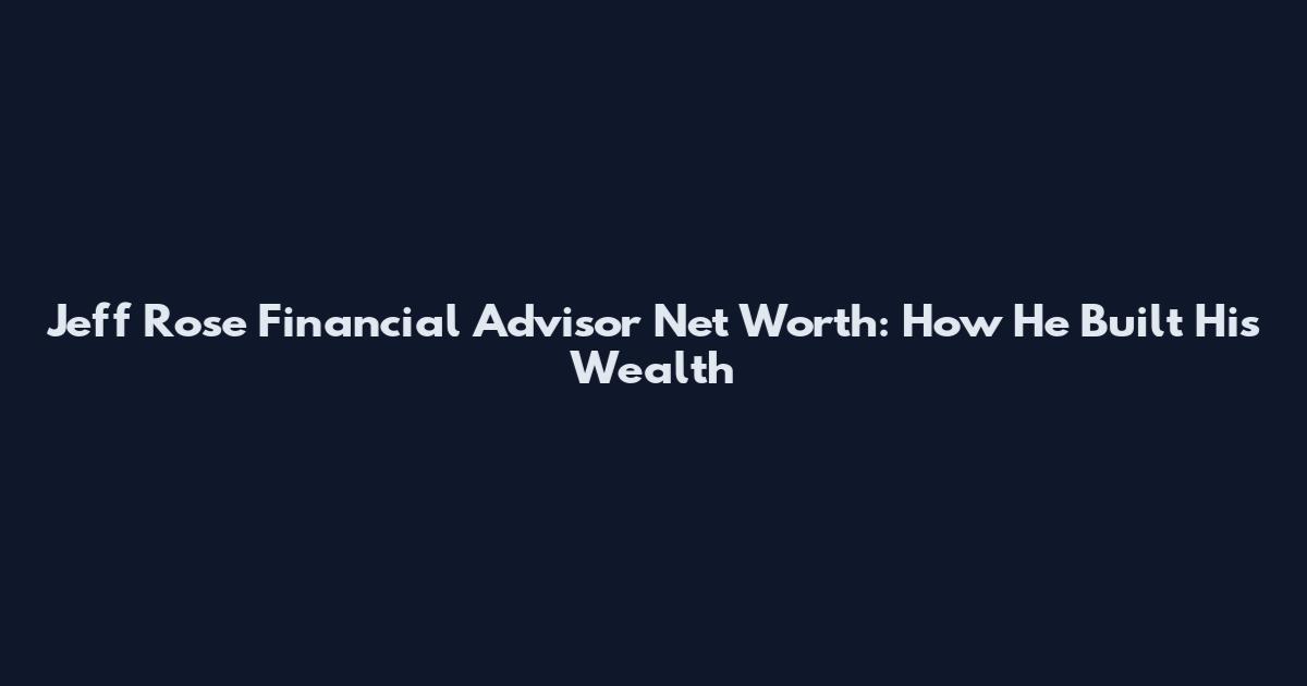 Jeff Rose Financial Advisor Net Worth: How He Built His Wealth