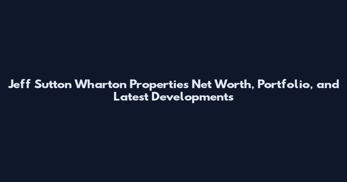 Jeff Sutton Wharton Properties Net Worth, Portfolio, and Latest Developments