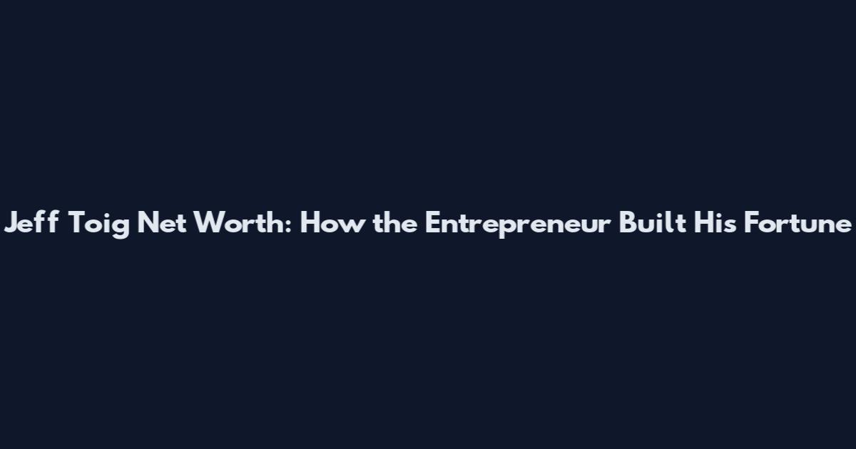 Jeff Toig Net Worth: How the Entrepreneur Built His Fortune