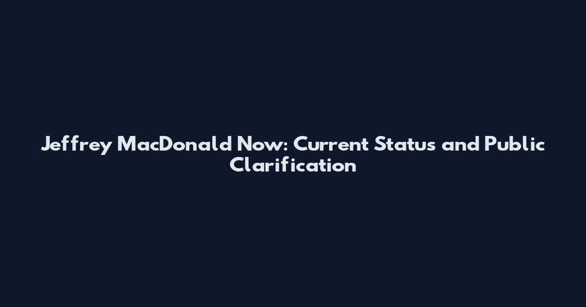 Jeffrey MacDonald Now: Current Status and Public Clarification