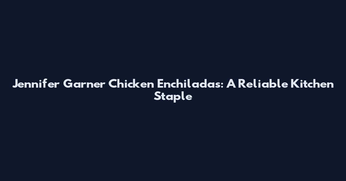 Jennifer Garner Chicken Enchiladas: A Reliable Kitchen Staple