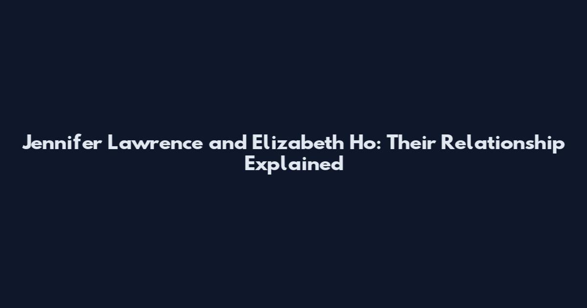 Jennifer Lawrence and Elizabeth Ho: Their Relationship Explained