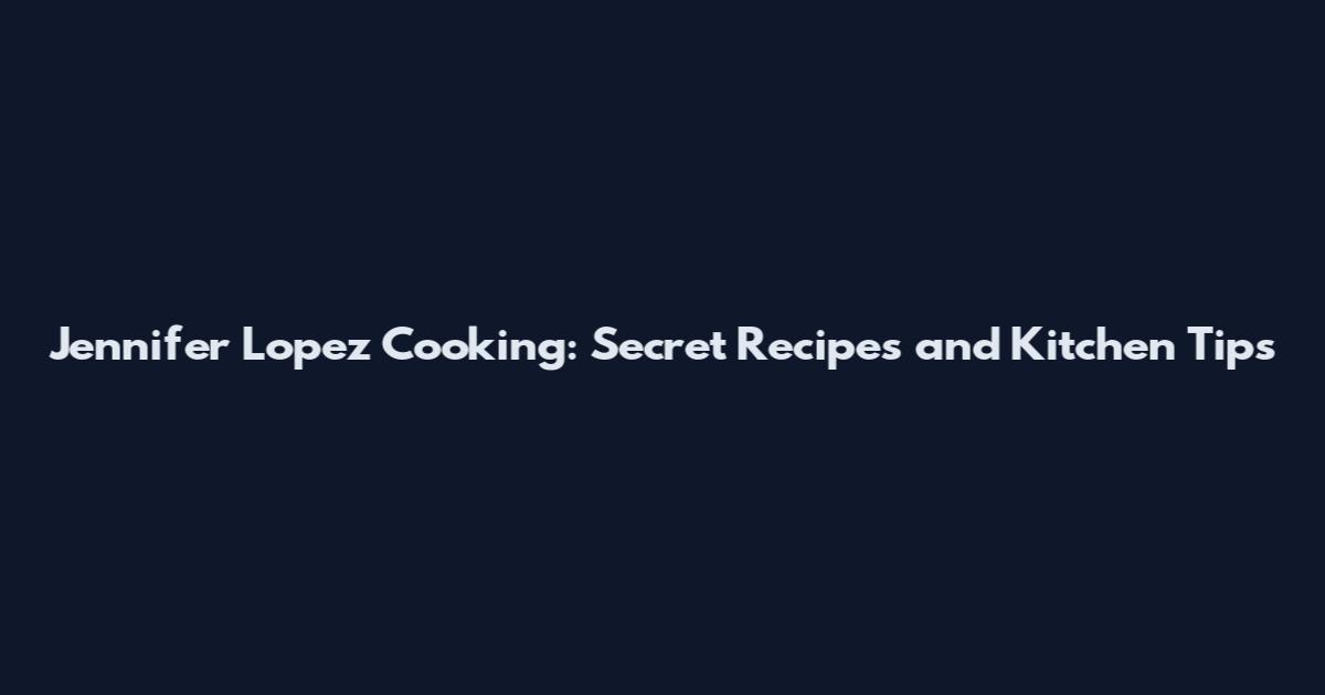 Jennifer Lopez Cooking: Secret Recipes and Kitchen Tips