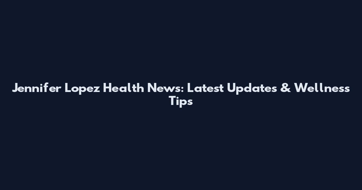 Jennifer Lopez Health News: Latest Updates & Wellness Tips