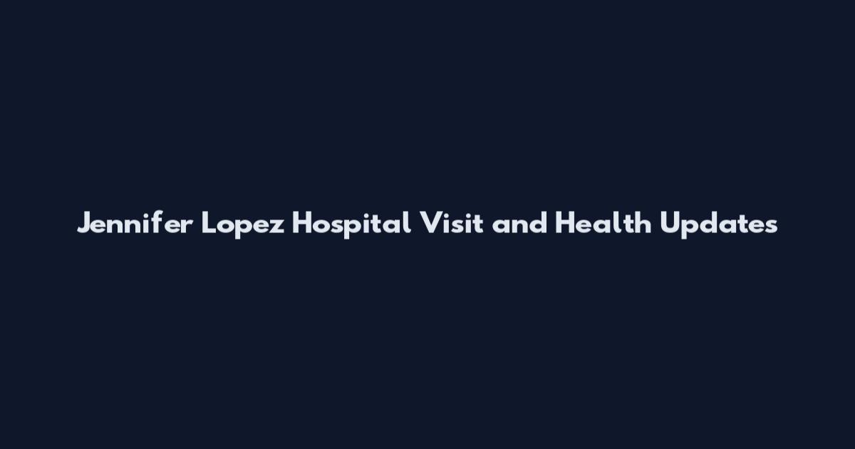 Jennifer Lopez Hospital Visit and Health Updates