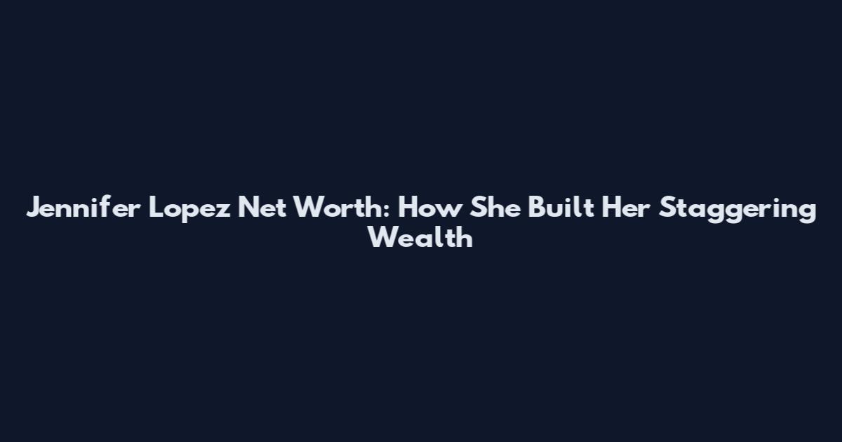 Jennifer Lopez Net Worth: How She Built Her Staggering Wealth