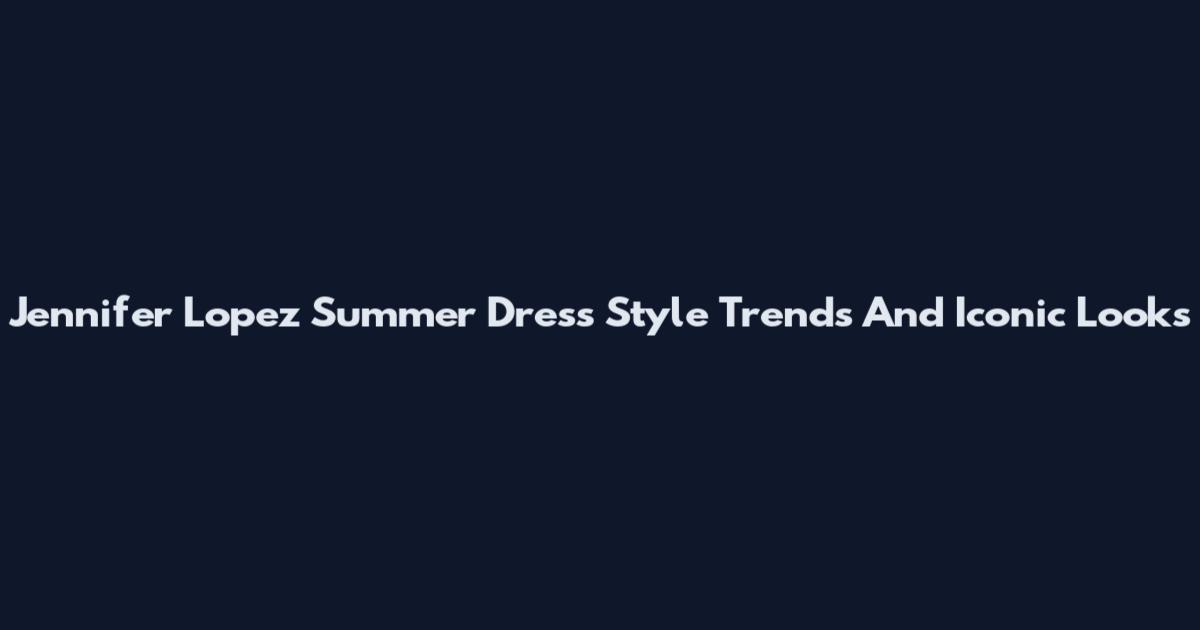 Jennifer Lopez Summer Dress Style Trends And Iconic Looks