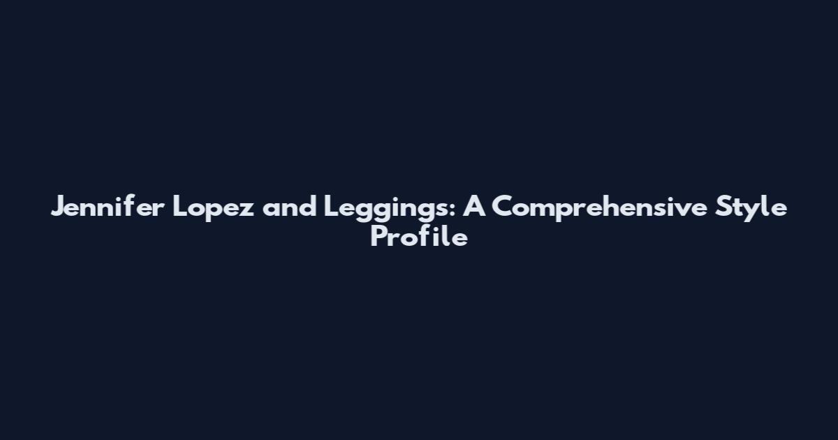 Jennifer Lopez and Leggings: A Comprehensive Style Profile