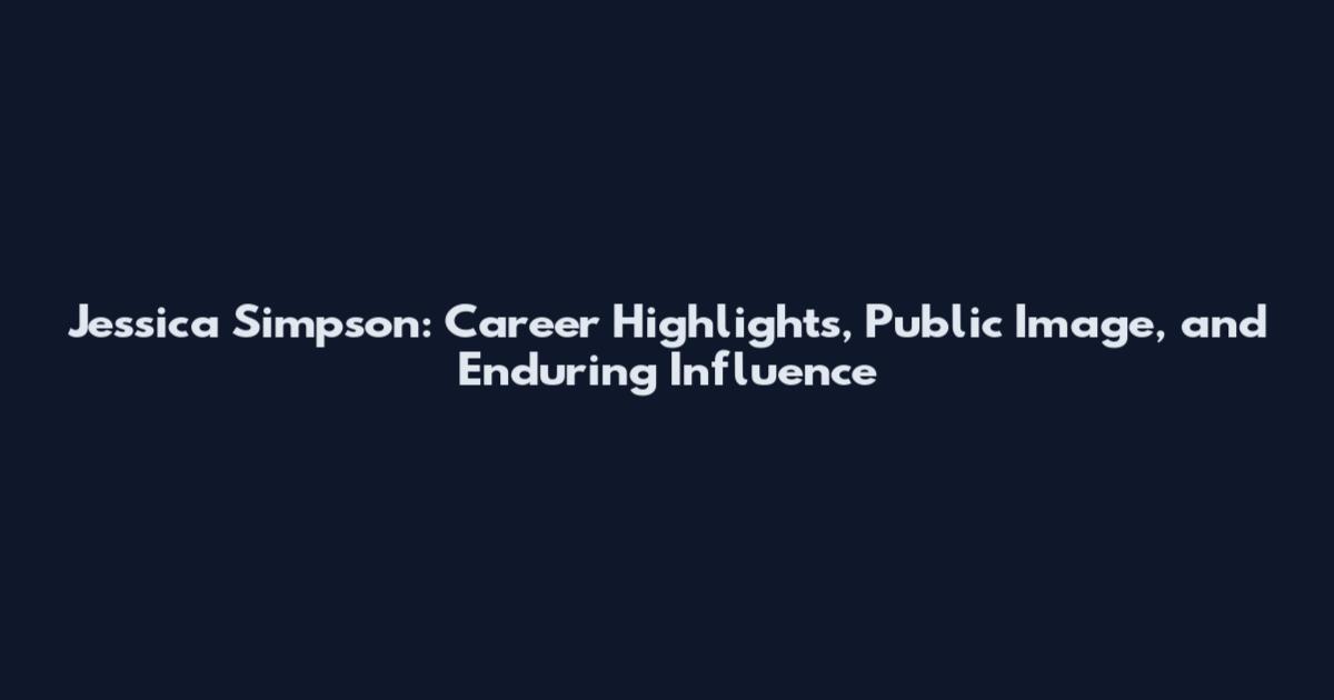 Jessica Simpson: Career Highlights, Public Image, and Enduring Influence