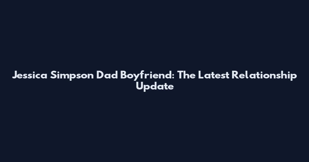 Jessica Simpson Dad Boyfriend: The Latest Relationship Update