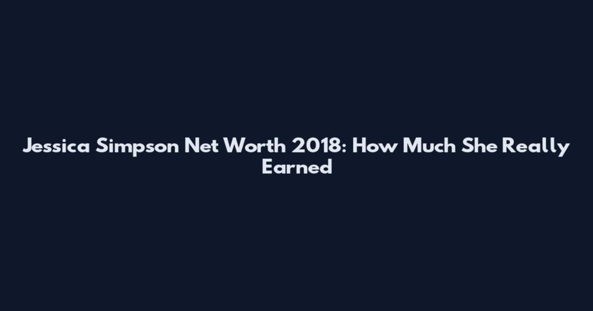 Jessica Simpson Net Worth 2018: How Much She Really Earned