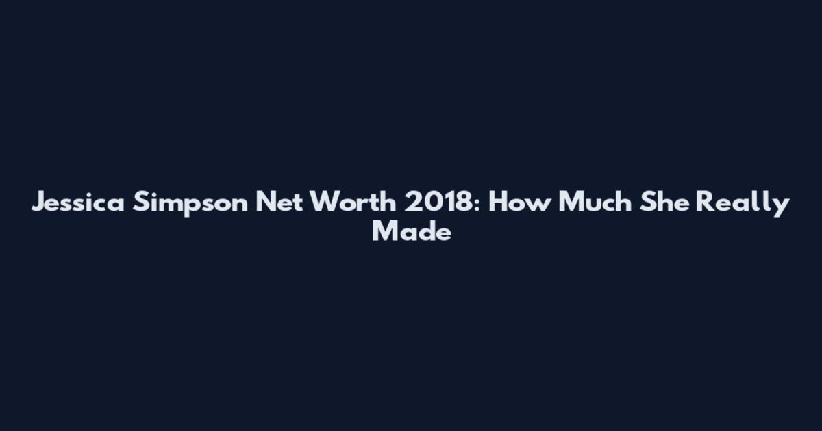 Jessica Simpson Net Worth 2018: How Much She Really Made