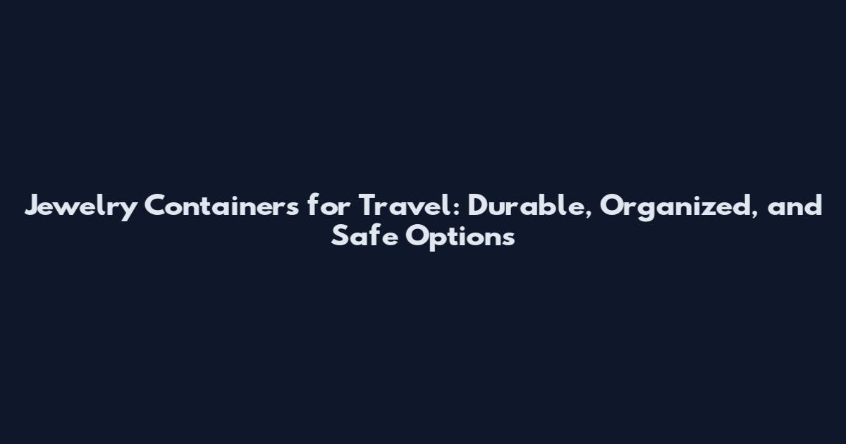 Jewelry Containers for Travel: Durable, Organized, and Safe Options