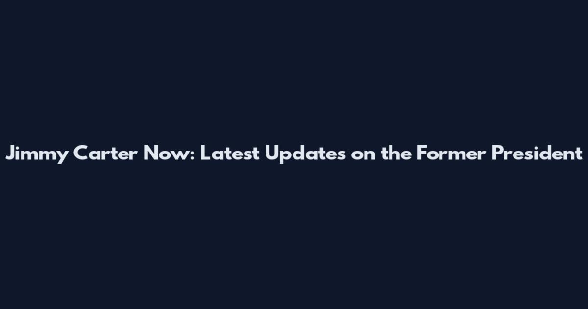 Jimmy Carter Now: Latest Updates on the Former President
