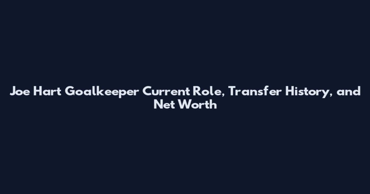 Joe Hart Goalkeeper Current Role, Transfer History, and Net Worth