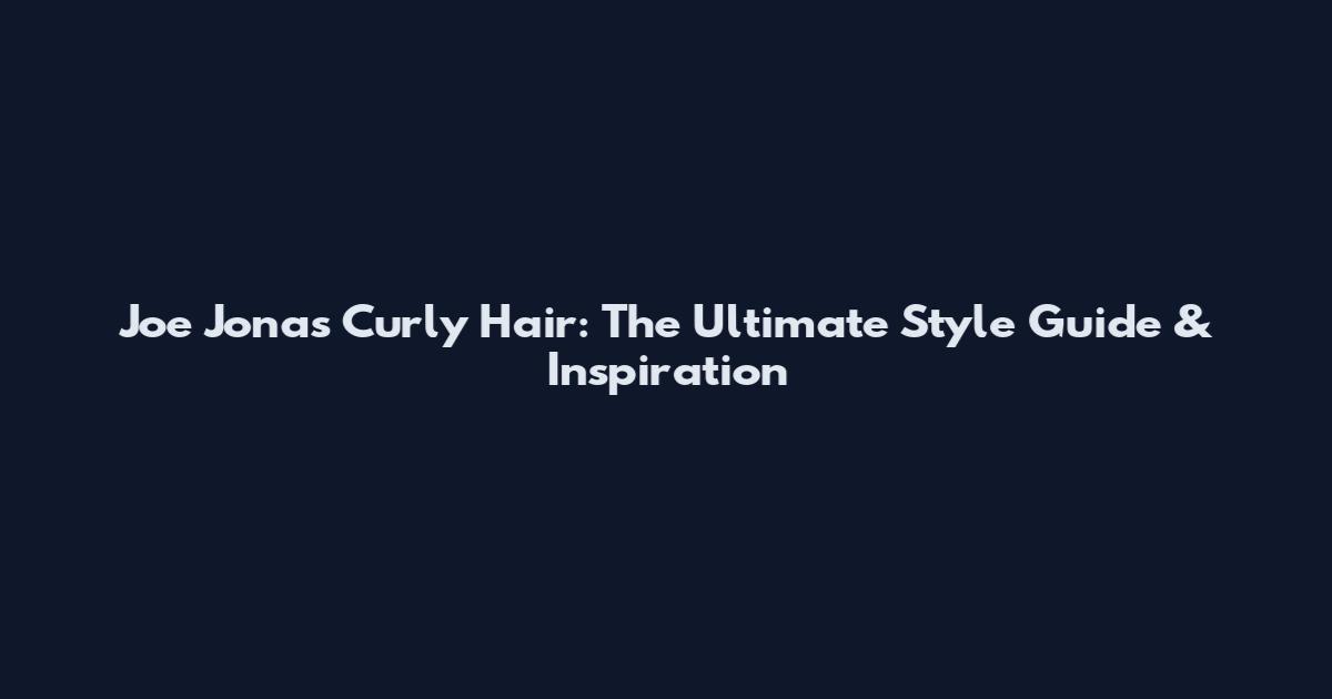 Joe Jonas Curly Hair: The Ultimate Style Guide & Inspiration