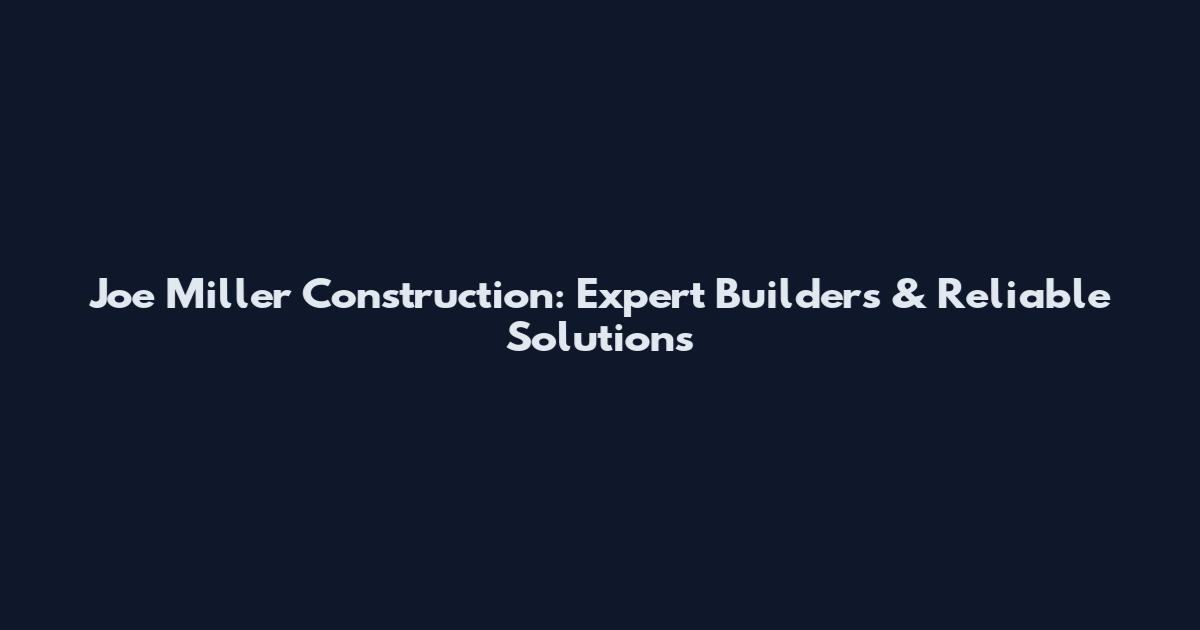 Joe Miller Construction: Expert Builders & Reliable Solutions