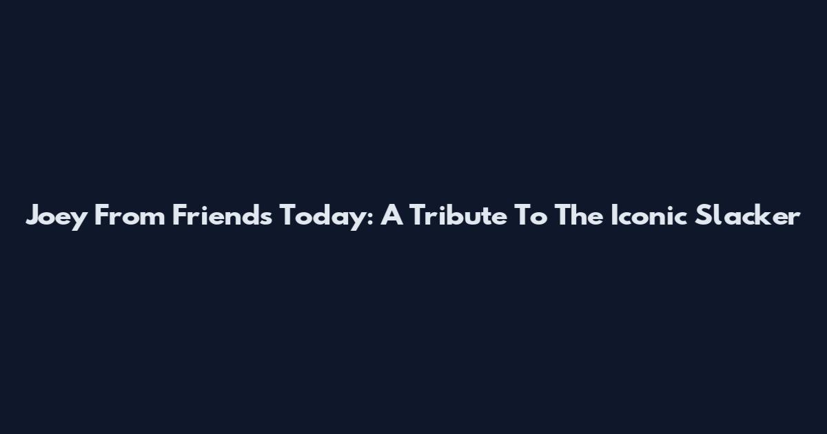 Joey From Friends Today: A Tribute To The Iconic Slacker
