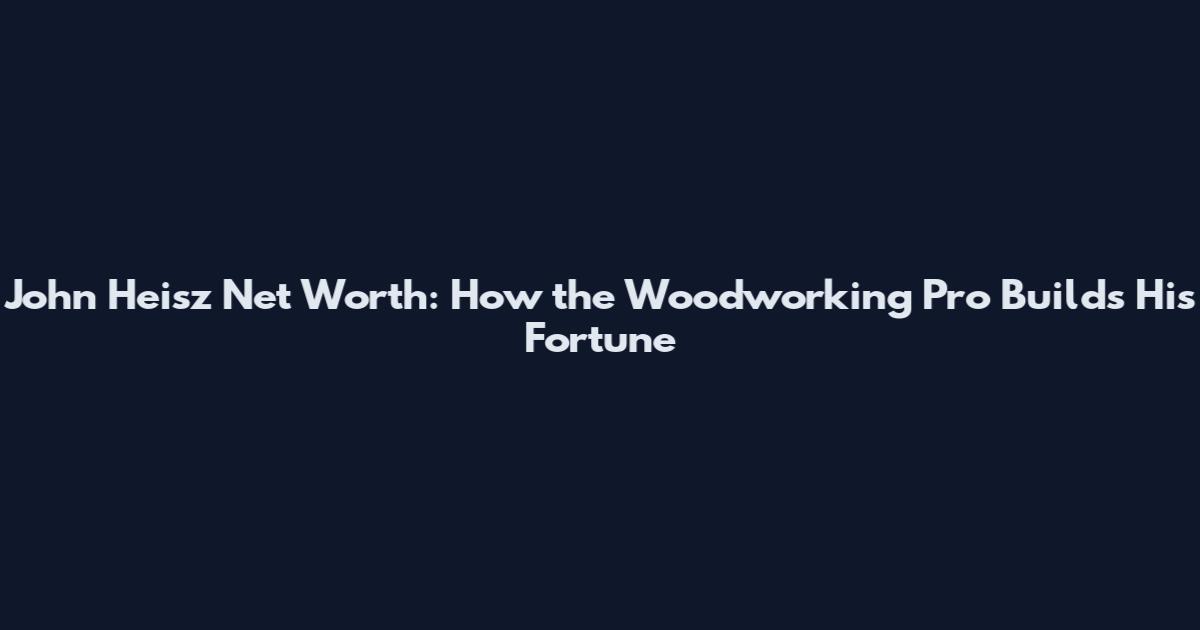 John Heisz Net Worth: How the Woodworking Pro Builds His Fortune