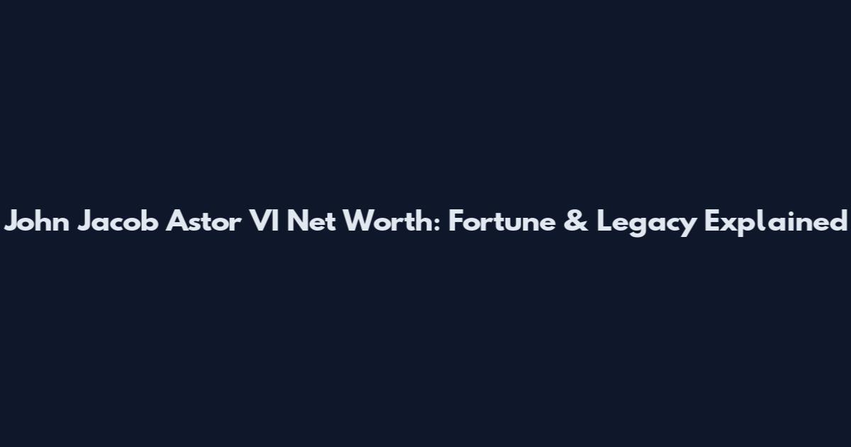 John Jacob Astor VI Net Worth: Fortune & Legacy Explained