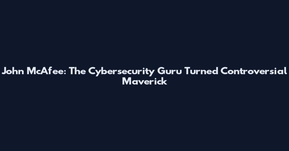 John McAfee: The Cybersecurity Guru Turned Controversial Maverick
