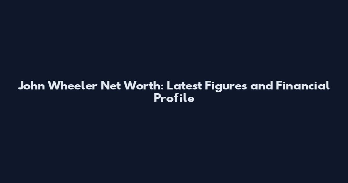John Wheeler Net Worth: Latest Figures and Financial Profile