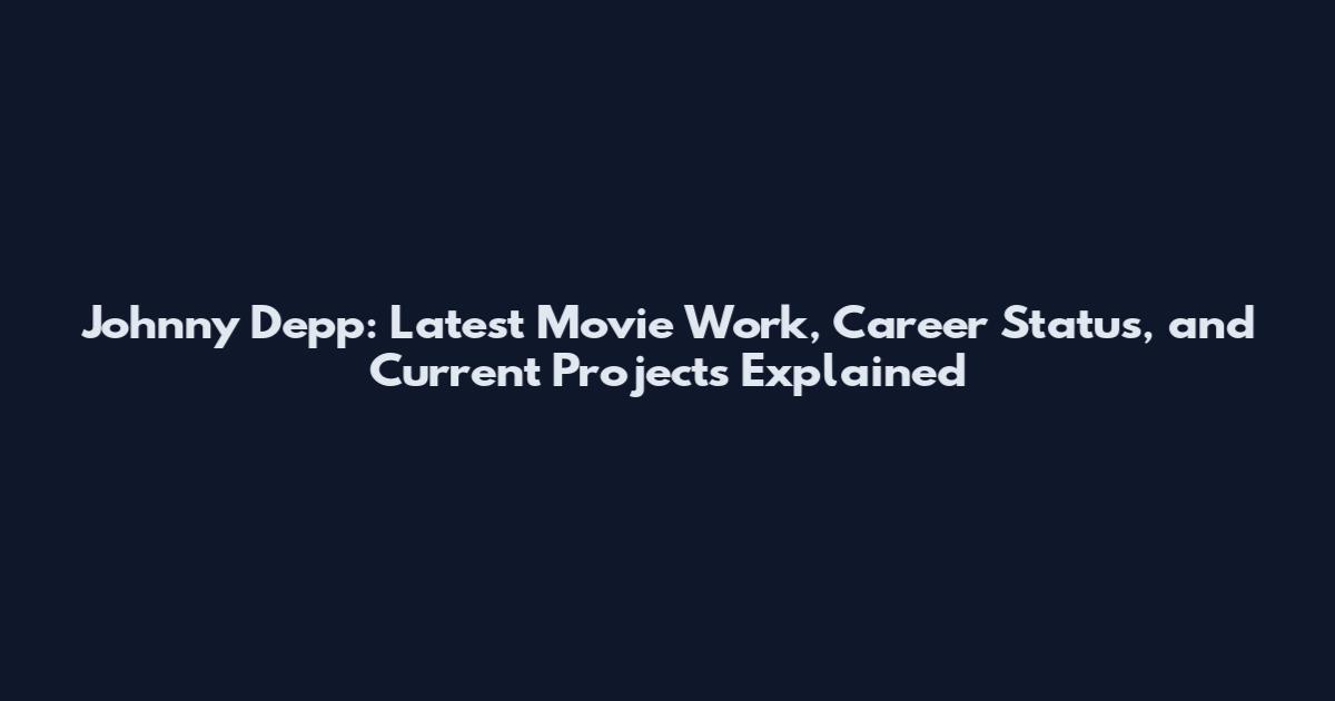Johnny Depp: Latest Movie Work, Career Status, and Current Projects Explained